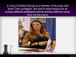 (L) Amy Christine Dumas is a member of the punk rock
band ‘The Luchagors’. But she is more famous for an
entirely different profession and an entirely different name.
Give me the name.
 