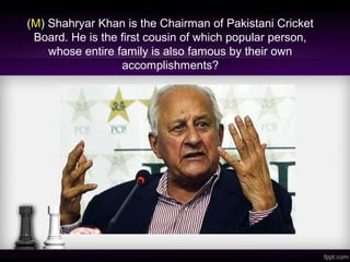 (M) Shahryar Khan is the Chairman of Pakistani Cricket
Board. He is the first cousin of which popular person,
whose entire family is also famous by their own
accomplishments?
 
