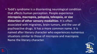5.
• Todd's syndrome is a disorienting neurological condition
that affects human perception. People experience
micropsia, macropsia, pelopsia, teleopsia, or size
distortion of other sensory modalities. It is often
associated with migraines, brain tumors, and the use of
psychoactive drugs. It has a more common name. It is
named after literary character who experiences numerous
situations similar to those of micropsia and macropsia.
Name the literary character.
 