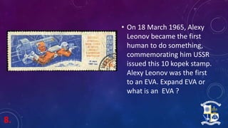 8.
• On 18 March 1965, Alexy
Leonov became the first
human to do something,
commemorating him USSR
issued this 10 kopek stamp.
Alexy Leonov was the first
to an EVA. Expand EVA or
what is an EVA ?
 