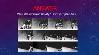ANSWER
• EVA= Extra Vehicular Activity / First Ever Space Walk
 