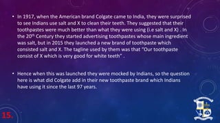 15.
• In 1917, when the American brand Colgate came to India, they were surprised
to see Indians use salt and X to clean their teeth. They suggested that their
toothpastes were much better than what they were using (i.e salt and X) . In
the 20th Century they started advertising toothpastes whose main ingredient
was salt, but in 2015 they launched a new brand of toothpaste which
consisted salt and X. The tagline used by them was that “Our toothpaste
consist of X which is very good for white teeth” .
• Hence when this was launched they were mocked by Indians, so the question
here is what did Colgate add in their new toothpaste brand which Indians
have using it since the last 97 years.
 