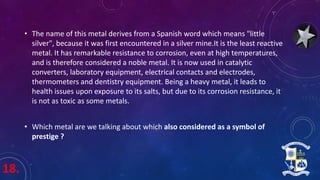 18.
• The name of this metal derives from a Spanish word which means "little
silver", because it was first encountered in a silver mine.It is the least reactive
metal. It has remarkable resistance to corrosion, even at high temperatures,
and is therefore considered a noble metal. It is now used in catalytic
converters, laboratory equipment, electrical contacts and electrodes,
thermometers and dentistry equipment. Being a heavy metal, it leads to
health issues upon exposure to its salts, but due to its corrosion resistance, it
is not as toxic as some metals.
• Which metal are we talking about which also considered as a symbol of
prestige ?
 