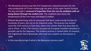 1.
• The Bessemer process was the first inexpensive industrial process for the
mass-production of X from molten pig iron prior to the open hearth furnace.
The key principle is removal of impurities from the iron by oxidation with air
being blown through the molten iron. The oxidation also raises the
temperature of the iron mass and keeps it molten.
• Related decarburizing with air processes had been used outside Europe for
hundreds of years, but not on an industrial scale. The process has existed
since the 11th century in East Asia, where the scholar Shen Kuo describes its
use in China . In the 17th century, accounts by European travellers detailed its
possible use by the Japanese. The modern process is named after its inventor,
the Englishman Henry Bessemer, who took out a patent on the process in
1856.
• In the manufacturing of what is the Bessemer process used?
 