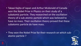 2.
• Takaai Kajita of Japan and Arthur Mcdonald of Canada
won the Nobel Prize in Physics on their study of a
subatomic particle. They researched on the oscillation
theory of a sub-atomic particle which was believed to
have no mass. Their oscillation theory proved that these
subatomic particle do have mass.
• They won the Nobel Prize for their research on which sub-
atomic particle ?
 