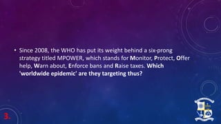 3.
• Since 2008, the WHO has put its weight behind a six-prong
strategy titled MPOWER, which stands for Monitor, Protect, Offer
help, Warn about, Enforce bans and Raise taxes. Which
'worldwide epidemic' are they targeting thus?
 
