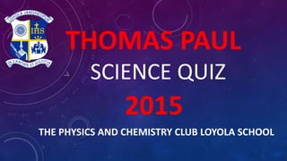 THOMAS PAUL
SCIENCE QUIZ
2015
THE PHYSICS AND CHEMISTRY CLUB LOYOLA SCHOOL
 