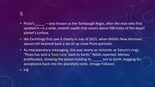 6
• Pluto’s _____ —also known as the Tombaugh Regio, after the man who first
spotted it—is a wide, smooth swath that covers about 990 miles of the dwarf
planet’s surface.
• We Earthlings first saw it clearly in July of 2015, when NASA’s New Horizons
spacecraft beamed back a set of up-close Pluto portraits.
• As interplanetary messaging, this was nearly as romantic as Saturn’s rings.
“Pluto has sent a ‘love note’ back to Earth,” NASA reported. Memes
proliferated, showing the planet holding its _____ out to Earth, begging for
acceptance back into the planetary ranks. (Image Follows)
• FIB
 