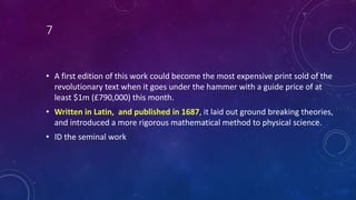 7
• A first edition of this work could become the most expensive print sold of the
revolutionary text when it goes under the hammer with a guide price of at
least $1m (£790,000) this month.
• Written in Latin, and published in 1687, it laid out ground breaking theories,
and introduced a more rigorous mathematical method to physical science.
• ID the seminal work
 