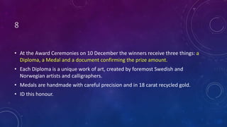 8
• At the Award Ceremonies on 10 December the winners receive three things: a
Diploma, a Medal and a document confirming the prize amount.
• Each Diploma is a unique work of art, created by foremost Swedish and
Norwegian artists and calligraphers.
• Medals are handmade with careful precision and in 18 carat recycled gold.
• ID this honour.
 
