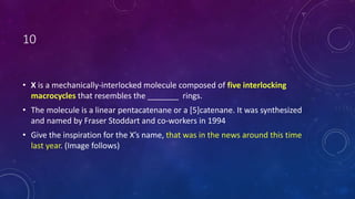 10
• X is a mechanically-interlocked molecule composed of five interlocking
macrocycles that resembles the _______ rings.
• The molecule is a linear pentacatenane or a [5]catenane. It was synthesized
and named by Fraser Stoddart and co-workers in 1994
• Give the inspiration for the X’s name, that was in the news around this time
last year. (Image follows)
 