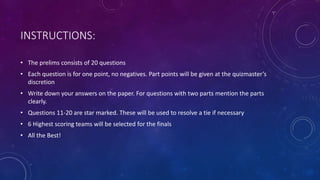 INSTRUCTIONS:
• The prelims consists of 20 questions
• Each question is for one point, no negatives. Part points will be given at the quizmaster’s
discretion
• Write down your answers on the paper. For questions with two parts mention the parts
clearly.
• Questions 11-20 are star marked. These will be used to resolve a tie if necessary
• 6 Highest scoring teams will be selected for the finals
• All the Best!
 