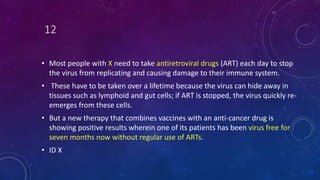 12
• Most people with X need to take antiretroviral drugs (ART) each day to stop
the virus from replicating and causing damage to their immune system.
• These have to be taken over a lifetime because the virus can hide away in
tissues such as lymphoid and gut cells; if ART is stopped, the virus quickly re-
emerges from these cells.
• But a new therapy that combines vaccines with an anti-cancer drug is
showing positive results wherein one of its patients has been virus free for
seven months now without regular use of ARTs.
• ID X
 