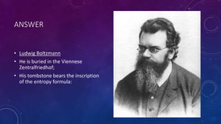 ANSWER
• Ludwig Boltzmann
• He is buried in the Viennese
Zentralfriedhof;
• His tombstone bears the inscription
of the entropy formula:
 