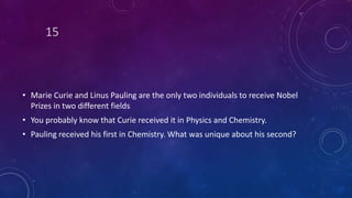 15
• Marie Curie and Linus Pauling are the only two individuals to receive Nobel
Prizes in two different fields
• You probably know that Curie received it in Physics and Chemistry.
• Pauling received his first in Chemistry. What was unique about his second?
 