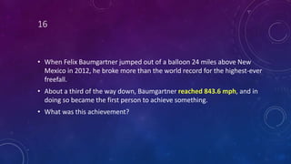 16
• When Felix Baumgartner jumped out of a balloon 24 miles above New
Mexico in 2012, he broke more than the world record for the highest-ever
freefall.
• About a third of the way down, Baumgartner reached 843.6 mph, and in
doing so became the first person to achieve something.
• What was this achievement?
 