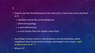 1
• Experts say that the following are the criteria for a land mass to be classified
as X:
o elevation above the surrounding area
o distinctive geology
o a well-defined area
o a crust thicker than the regular ocean floor
• According to these criteria a new landmass termed Zealandia, which
neighbours New Zealand and is mostly submerged in the ocean, might
qualify to be the 8th X
• What is X?
 