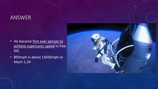ANSWER
• He became first ever person to
achieve supersonic speed in free
fall.
• 893mph is about 1343kmph or
Mach 1.24
 