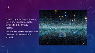 18
• Created by artist Yayoyi Kusama,
this is one installation in the
series titled the Infinity ________
Rooms.
• FIB with the central material used
to create this kaleidoscopic
artwork
 