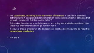 19
• The coordinated, marching-band-like motion of electrons in vanadium dioxide is
detrimental to X as it prohibits random motion with a large number of collisions that
generally produce X. But this motion helps Y.
• This makes the substance a rule breaker as according to the Wiedemann-Franz Law
these two phenomenon always go hand-in-hand.
• It shows a drastic breakdown of a textbook law that has been known to be robust for
conventional conductors
• Id X and Y
 