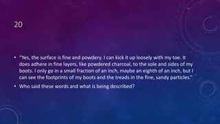 20
• “Yes, the surface is fine and powdery. I can kick it up loosely with my toe. It
does adhere in fine layers, like powdered charcoal, to the sole and sides of my
boots. I only go in a small fraction of an inch, maybe an eighth of an inch, but I
can see the footprints of my boots and the treads in the fine, sandy particles.”
• Who said these words and what is being described?
 