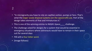 2
• “In microgravity you have to rely on capillary action, pumps or fans. That’s
what the larger waste disposal systems [on the spacecraft] use. Part of the
design takes elements of that and miniaturizes it.”
• This is one of the winning entries to NASA’s Space____ challenge.
• The challenge asked for designs for a system that would be essential in
emergency situations where astronauts would have to remain in their space
suit for several days
• FIB with a four letter word.
• (Image follows)
 