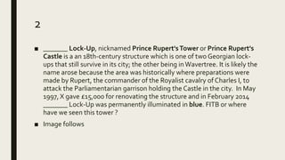 2
■ _______ Lock-Up, nicknamed Prince Rupert'sTower or Prince Rupert's
Castle is a an 18th-century structure which is one of two Georgian lock-
ups that still survive in its city; the other being inWavertree. It is likely the
name arose because the area was historically where preparations were
made by Rupert, the commander of the Royalist cavalry of Charles I, to
attack the Parliamentarian garrison holding the Castle in the city. In May
1997, X gave £15,000 for renovating the structure and in February 2014
_______ Lock-Up was permanently illuminated in blue. FITB or where
have we seen this tower ?
■ Image follows
 
