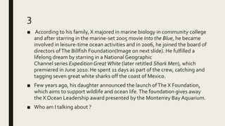 3
■ According to his family, X majored in marine biology in community college
and after starring in the marine-set 2005 movie Into the Blue, he became
involved in leisure-time ocean activities and in 2006, he joined the board of
directors ofThe Billfish Foundation(Image on next slide). He fulfilled a
lifelong dream by starring in a National Geographic
Channel series Expedition GreatWhite (later retitled Shark Men), which
premiered in June 2010.He spent 11 days as part of the crew, catching and
tagging seven great white sharks off the coast of Mexico.
■ Few years ago, his daughter announced the launch ofThe X Foundation,
which aims to support wildlife and ocean life.The foundation gives away
the X Ocean Leadership award presented by the Monterrey Bay Aquarium.
■ Who am I talking about ?
 