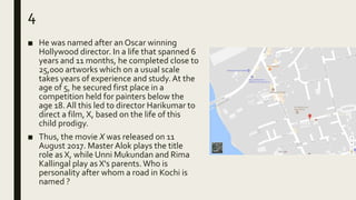 4
■ He was named after an Oscar winning
Hollywood director. In a life that spanned 6
years and 11 months, he completed close to
25,000 artworks which on a usual scale
takes years of experience and study.At the
age of 5, he secured first place in a
competition held for painters below the
age 18. All this led to director Harikumar to
direct a film, X, based on the life of this
child prodigy.
■ Thus, the movie X was released on 11
August 2017. Master Alok plays the title
role as X, while Unni Mukundan and Rima
Kallingal play as X's parents. Who is
personality after whom a road in Kochi is
named ?
 