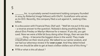 5
■ _______ Inc. is a privately owned investment holding company founded
in 2014 by Roberto( Image follows) with Olof K. Gustafsson who serves
as its CEO. Recently, the company filed a suit against X , seeking US$1
billion.
■ In a discussion with Financial Post, Olof said : “Well let me put it this way
– a reverse answer to the question. Nobody’s doing anything like this
about Elvis Presley or Marilyn Monroe for a reason. If you do, you get
sued. Now we were a little bit busy doing other things, then we saw this
______ thing – it became the biggest show in the world.They made
US$18 billion on their stock price. We talked to our senior analyst, and
we had our attorneys review it for over a year. And they determined
that we should be able to get at least a billion dollars out of this thing.”
■ FITB or what is this all about ?
 