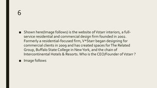 6
■ Shown here(Image follows) is the website ofVstarr interiors, a full-
service residential and commercial design firm founded in 2002.
Formerly a residential-focused firm,V*Starr began designing for
commercial clients in 2009 and has created spaces forThe Related
Group, Buffalo State College in NewYork, and the chain of
Intercontinental Hotels & Resorts.Who is the CEO/Founder ofVstarr ?
■ Image follows
 