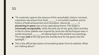 11
■ “To creatively capture the essence of this remarkable, historic moment,
inspiration was drawn from both ______’s rich artistic tradition and its
history of bold achievement and innovation. Above all, ______’s
pioneering in space was a truly captivating theme.The shape is
universally recognisable, while the bold use of red, gold, black and blue
in the its colour palette was inspired by centuries-old techniques seen in
world-renowned _______ art dating back to the earliest icon paintings.
The magic ball at the top puts the worldly love for the game into the
spotlight. ”
■ This is the offical description of something taken from its website. What
am I talking about ?
 