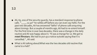 12
■ Ali, 65, one of the security guards, has a standard response to phone
calls. “____, 11:30!" he rattles off before you can even say hello. For the
past two decades, Ali has answered "lakhs" of phone calls enquiring
about timings. But a couple of months ago, Ali had to re-orient himself.
For the first time in over two decades, there was a change in the daily
routine and Ali was happy about it. "It was a change for us.We got to
meet filmstars.We had to put up a notice outside saying that it is
cancelled.” , Ali said.
■ What is Ali talking about/What was the two decades old routine that
came to a halt?
 