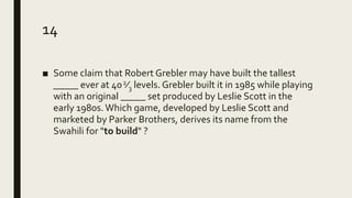 14
■ Some claim that Robert Grebler may have built the tallest
_____ ever at 402⁄3 levels. Grebler built it in 1985 while playing
with an original _____ set produced by Leslie Scott in the
early 1980s.Which game, developed by Leslie Scott and
marketed by Parker Brothers, derives its name from the
Swahili for "to build" ?
 