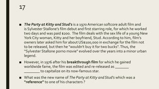 17
■ The Party at Kitty and Stud's is a 1970 American softcore adult film and
is Sylvester Stallone’s film debut and first starring role, for which he worked
two days and was paid $200. The film deals with the sex life of a young New
York City woman, Kitty and her boyfriend, Stud. According to him, film's
owners later asked him for about US$100,000 in exchange for the film not
to be released, but then he "wouldn't buy it for two bucks".Thus, the
“Sylvester Stallone porno movie" evolved over the years into a minor urban
legend.
■ However, in 1976 after his breakthrough film for which he gained
worldwide fame, the film was edited and re-released as _______
________ to capitalize on its now-famous star.
■ What was the new name of The Party at Kitty and Stud's which was a
“reference” to one of his characters ?
 