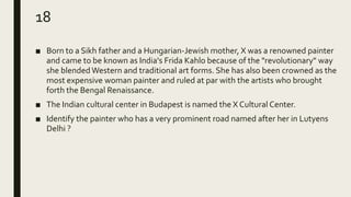 18
■ Born to a Sikh father and a Hungarian-Jewish mother, X was a renowned painter
and came to be known as India's Frida Kahlo because of the "revolutionary" way
she blended Western and traditional art forms. She has also been crowned as the
most expensive woman painter and ruled at par with the artists who brought
forth the Bengal Renaissance.
■ The Indian cultural center in Budapest is named the X Cultural Center.
■ Identify the painter who has a very prominent road named after her in Lutyens
Delhi ?
 
