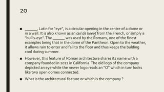 20
■ ______, Latin for “eye”, is a circular opening in the centre of a dome or
in a wall. It is also known as an œil de boeuf from the French, or simply a
"bull's-eye". The ______ was used by the Romans, one of the finest
examples being that in the dome of the Pantheon. Open to the weather,
it allows rain to enter and fall to the floor and thus keeps the bulding
cool during summer.
■ However, this feature of Roman architecture shares its name with a
company founded in 2012 in California.The old logo of the company
depicted an eye while the newer logo reads an “O” which in turn looks
like two open domes connected.
■ What is the architectural feature or which is the company ?
 