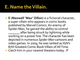  E (Maxwell "Max" Dillon) is a fictional character,
a super villain who appears in comic books
published by Marvel Comics. An enemy of
Spider-Man, he gained the ability to control
_______ after being struck by lightning while
working on a power line.The character has been
depicted in numerous Spider-Man cartoons and
video games. In 2009, he was ranked as IGN's
87th Greatest Comic BookVillain of AllTime.
 Catch him in your nearest theaters today. :P
 