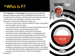 The F paradox (or F's paradox) is the apparent contradiction
between high estimates of the probability of the existence of
extraterrestrial civilization and humanity's lack of contact with, or
evidence for, such civilizations.The basic points of the
argument, made by F and Michael H. Hart, are:
 The Sun is a young star.There are billions of stars in the galaxy
that are billions of years older;
 some of these stars probably have Earth-like planets which, if
the Earth is typical, may develop intelligent life;
 presumably, some of these civilizations will develop
interstellar travel, a technology Earth is investigating even
now, such as that used in the proposed 100Year Star ship;
 at any practical pace of interstellar travel, the galaxy can be
completely colonized in a few tens of millions of years.
 According to this line of thinking, the Earth should already
have been colonized, or at least visited. But no convincing
evidence of this exists. Furthermore, no confirmed signs of
intelligence elsewhere have been spotted, either in our galaxy
or in the more than 80 billion other galaxies of the observable
universe. Hence F's question, "Where is everybody?
F please???
 