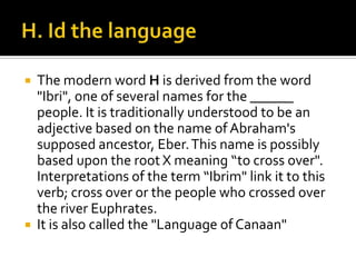  The modern word H is derived from the word
"Ibri", one of several names for the ______
people. It is traditionally understood to be an
adjective based on the name of Abraham's
supposed ancestor, Eber.This name is possibly
based upon the root X meaning “to cross over".
Interpretations of the term “Ibrim" link it to this
verb; cross over or the people who crossed over
the river Euphrates.
 It is also called the "Language of Canaan"
 