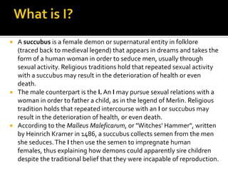  A succubus is a female demon or supernatural entity in folklore
(traced back to medieval legend) that appears in dreams and takes the
form of a human woman in order to seduce men, usually through
sexual activity. Religious traditions hold that repeated sexual activity
with a succubus may result in the deterioration of health or even
death.
 The male counterpart is the I. An I may pursue sexual relations with a
woman in order to father a child, as in the legend of Merlin. Religious
tradition holds that repeated intercourse with an I or succubus may
result in the deterioration of health, or even death.
 According to the Malleus Maleficarum, or "Witches' Hammer", written
by Heinrich Kramer in 1486, a succubus collects semen from the men
she seduces.The I then use the semen to impregnate human
females, thus explaining how demons could apparently sire children
despite the traditional belief that they were incapable of reproduction.
 
