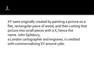XY were originally created by painting a picture on a
flat, rectangular piece of wood, and then cutting that
picture into small pieces with a X, hence the
name. John Spilsbury,
a London cartographer and engraver, is credited
with commercializing XY around 1760.
 