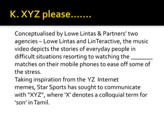 Conceptualised by Lowe Lintas & Partners’ two
agencies – Lowe Lintas and LinTeractive, the music
video depicts the stories of everyday people in
difficult situations resorting to watching the _______
matches on their mobile phones to ease off some of
the stress.
Taking inspiration from the YZ Internet
memes, Star Sports has sought to communicate
with “XYZ”, where ‘X’ denotes a colloquial term for
‘son’ inTamil.
 