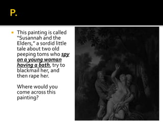  This painting is called
“Susannah and the
Elders,” a sordid little
tale about two old
peeping toms who spy
on a young woman
having a bath, try to
blackmail her, and
then rape her.
Where would you
come across this
painting?
 