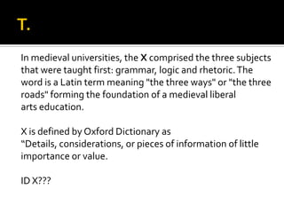 In medieval universities, the X comprised the three subjects
that were taught first: grammar, logic and rhetoric.The
word is a Latin term meaning "the three ways" or "the three
roads" forming the foundation of a medieval liberal
arts education.
X is defined by Oxford Dictionary as
“Details, considerations, or pieces of information of little
importance or value.
ID X???
 