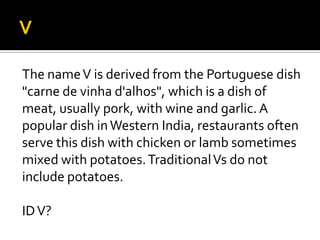 The nameV is derived from the Portuguese dish
"carne de vinha d'alhos", which is a dish of
meat, usually pork, with wine and garlic. A
popular dish inWestern India, restaurants often
serve this dish with chicken or lamb sometimes
mixed with potatoes.TraditionalVs do not
include potatoes.
IDV?
 