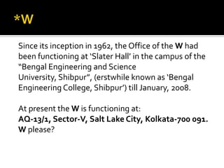 Since its inception in 1962, the Office of the W had
been functioning at ‘Slater Hall’ in the campus of the
“Bengal Engineering and Science
University, Shibpur”, (erstwhile known as ‘Bengal
Engineering College, Shibpur’) till January, 2008.
At present the W is functioning at:
AQ-13/1, Sector-V, Salt Lake City, Kolkata-700 091.
W please?
 