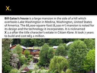 Bill Gates's house is a large mansion in the side of a hill which
overlooks LakeWashington in Medina, Washington, United States
ofAmerica.The 66,000-square-foot (6,100 m2) mansion is noted for
its design and the technology it incorporates. It is nicknamed
X 2.0 after the title character's estate in Citizen Kane. It took 7 years
to build and cost $63.2 million.
 