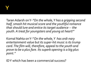 Taran Adarsh onY-”On the whole,Y has a gripping second
half, smash hit musical score and the youthful romance
that should lure and entice its target audience -- the
youth. A treat for youngsters and young at heart!”
Komal Nahta onY-”On the whole,Y has ordi-nary
entertainment value but its super-hit music is its trump
card.The film will, therefore, appeal to the youth and
prove to be a plus fare. Its superb opening is a big plus
point.”
IDY which has been a commercial success?
 