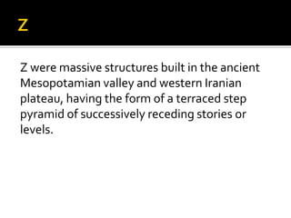 Z were massive structures built in the ancient
Mesopotamian valley and western Iranian
plateau, having the form of a terraced step
pyramid of successively receding stories or
levels.
 